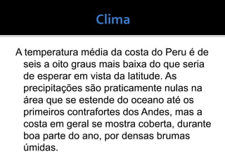 A temperatura média da costa do Peru é de
seis a oito graus mais baixa do que seria
de esperar em vista da latitude. As
precipitações são praticamente nulas na
área que se estende do oceano até os
primeiros contrafortes dos Andes, mas a
costa em geral se mostra coberta, durante
boa parte do ano, por densas brumas
úmidas.
 