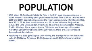 POPULATION
• With about 31.2 million inhabitants, Peru is the fifth most populous country in
South America. Its demographic growth rate declined from 2.6% to 1.6% between
1950 and 2000; population is expected to reach approximately 42 million in 2050.
As of 2015, 75.9% lived in urban areas and 24.1% in rural areas. Major cities
include the Lima Metropolitan Area (home to over 9.8 million people), Arequipa,
Trujillo, Chiclayo, Piura, Iquitos, Cusco, Chimbote, and Huancayo; all reported
more than 250,000 inhabitants in the 2007 census.There are 15 uncontacted
Amerindian tribes in Peru.
• According to a 2015 genealogical DNA testing, the average Peruvian is estimated
to be 79.1% Native American, 19.8% European, and 1.1% Sub-Saharan African
overall.
 