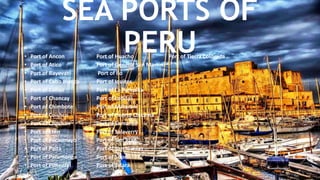 SEA PORTS OF
PERU• Port of Ancon Port of Huacho Port of Tierra Colorada
• Port of Atico Port of General San Martin
• Port of Bayovar Port of Ilo
• Port of Cabo Blanco Port of Iquitos
• Port of Callao Port of La Pampilla
• Port of Chancay Port of Lobitos
• Port of Chimbote Port of Matarani
• Port of Coishco Port of Puerto Chicama
• Port of Conchan Port of Samanco
• Port of Eten Port of Salaverry
• Port of Pacasmayo Port of San Juan
• Port of Paita Port of San Nicolas
• Port of Paramonga Port of Supe
• Port of Pimentel Port of Talara
 