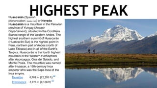 HIGHEST PEAKHuascarán (Spanish
pronunciation: [waskaˈɾan]) or Nevado
Huascarán is a mountain in the Peruvian
province of Yungay (Ancash
Departament), situated in the Cordillera
Blanca range of the western Andes. The
highest southern summit of Huascarán
(Huascarán Sur) is the highest point in
Peru, northern part of Andes (north of
Lake Titicaca) and in all of the Earth's
Tropics. Huascarán is the fourth highest
mountain in the Western Hemisphere
after Aconcagua, Ojos del Salado, and
Monte Pissis. The mountain was named
after Huáscar, a 16th-century Inca
emperor who was the Sapa Inca of the
Inca empire.
Elevation 6,768 m (22,205 ft) 
[1]
Prominence 2,776 m (9,108 ft) 
[2]
 