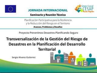 Sergio Alvarez Gutierrez
Proyecto Prevenimos Desastres Planificando Seguro
Transversalización de la Gestión del Riesgo de
Desastres en la Planificación del Desarrollo
Territorial
 