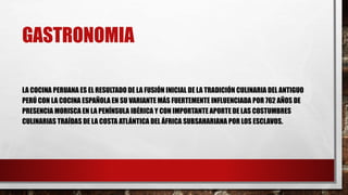 GASTRONOMIA
LA COCINA PERUANA ES EL RESULTADO DE LA FUSIÓN INICIAL DE LA TRADICIÓN CULINARIA DEL ANTIGUO
PERÚ CON LA COCINA ESPAÑOLA EN SU VARIANTE MÁS FUERTEMENTE INFLUENCIADA POR 762 AÑOS DE
PRESENCIA MORISCA EN LA PENÍNSULA IBÉRICA Y CON IMPORTANTE APORTE DE LAS COSTUMBRES
CULINARIAS TRAÍDAS DE LA COSTA ATLÁNTICA DEL ÁFRICA SUBSAHARIANA POR LOS ESCLAVOS.
 