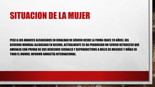 SITUACION DE LA MUJER
PESE A LOS AVANCES ALCANZADOS EN IGUALDAD DE GÉNERO DESDE LA FIRMA (HACE 20 AÑOS), DEL
ACUERDO MUNDIAL ALCANZADO EN BEIJING, ACTUALMENTE SE HA PRODUCIDO UN SEVERO RETROCESO QUE
AMENAZA CON PRIVAR DE SUS DERECHOS SEXUALES Y REPRODUCTIVOS A MILES DE MUJERES Y NIÑAS EN
TODO EL MUNDO, INFORMÓ AMNISTÍA INTERNACIONAL.
 
