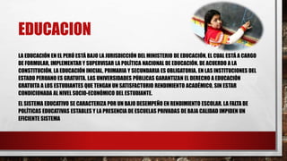 EDUCACION
LA EDUCACIÓN EN EL PERÚ ESTÁ BAJO LA JURISDICCIÓN DEL MINISTERIO DE EDUCACIÓN, EL CUAL ESTÁ A CARGO
DE FORMULAR, IMPLEMENTAR Y SUPERVISAR LA POLÍTICA NACIONAL DE EDUCACIÓN. DE ACUERDO A LA
CONSTITUCIÓN, LA EDUCACIÓN INICIAL, PRIMARIA Y SECUNDARIA ES OBLIGATORIA. EN LAS INSTITUCIONES DEL
ESTADO PERUANO ES GRATUITA. LAS UNIVERSIDADES PÚBLICAS GARANTIZAN EL DERECHO A EDUCACIÓN
GRATUITA A LOS ESTUDIANTES QUE TENGAN UN SATISFACTORIO RENDIMIENTO ACADÉMICO, SIN ESTAR
CONDICIONADA AL NIVEL SOCIO-ECONÓMICO DEL ESTUDIANTE.
EL SISTEMA EDUCATIVO SE CARACTERIZA POR UN BAJO DESEMPEÑO EN RENDIMIENTO ESCOLAR. LA FALTA DE
POLÍTICAS EDUCATIVAS ESTABLES Y LA PRESENCIA DE ESCUELAS PRIVADAS DE BAJA CALIDAD IMPIDEN UN
EFICIENTE SISTEMA
 