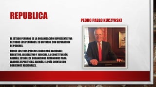 REPUBLICA
EL ESTADO PERUANO ES LA ORGANIZACIÓN REPRESENTATIVA
DE TODOS LOS PERUANOS. ES UNITARIO, CON SEPARACIÓN
DE PODERES.
EJERCE LOS TRES PODERES (GOBIERNO NACIONAL):
EJECUTIVO, LEGISLATIVO Y JUDICIAL. LA CONSTITUCIÓN,
ADEMÁS, ESTABLECE ORGANISMOS AUTÓNOMOSPARA
LABORES ESPECÍFICAS. ADEMÁS, EL PAÍS CUENTA CON
GOBIERNOS REGIONALES.
PEDRO PABLO KUCZYNSKI
 