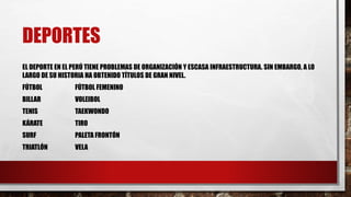 DEPORTES
EL DEPORTE EN EL PERÚ TIENE PROBLEMAS DE ORGANIZACIÓN Y ESCASA INFRAESTRUCTURA. SIN EMBARGO, A LO
LARGO DE SU HISTORIA HA OBTENIDO TÍTULOS DE GRAN NIVEL.
FÚTBOL FÚTBOL FEMENINO
BILLAR VOLEIBOL
TENIS TAEKWONDO
KÁRATE TIRO
SURF PALETA FRONTÓN
TRIATLÓN VELA
 