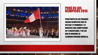 PERÚ EN LOS
OLÍMPICOS 2016
PERÚ CONTO EN LOS PASADOS
JUEGOS OLÍMPICOS CON 29
ATLETAS (17 HOMBRES Y 12
MUJERES) QUE COMPITIERON
EN 11 DISCIPLINAS, Y DE LAS
QUE EN NINGUNA SE
LLEVARON NINGUNA MEDALLA.
 