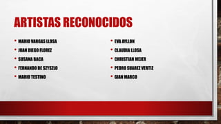ARTISTAS RECONOCIDOS
• MARIO VARGAS LLOSA
• JUAN DIEGO FLOREZ
• SUSANA BACA
• FERNANDO DE SZYSZLO
• MARIO TESTINO
• EVA AYLLON
• CLAUDIA LLOSA
• CHRISTIAN MEJER
• PEDRO SUAREZ VERTIZ
• GIAN MARCO
 