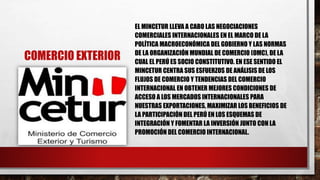 COMERCIO EXTERIOR
EL MINCETUR LLEVA A CABO LAS NEGOCIACIONES
COMERCIALES INTERNACIONALES EN EL MARCO DE LA
POLÍTICA MACROECONÓMICA DEL GOBIERNO Y LAS NORMAS
DE LA ORGANIZACIÓN MUNDIAL DE COMERCIO (OMC), DE LA
CUAL EL PERÚ ES SOCIO CONSTITUTIVO. EN ESE SENTIDO EL
MINCETUR CENTRA SUS ESFUERZOS DE ANÁLISIS DE LOS
FLUJOS DE COMERCIO Y TENDENCIAS DEL COMERCIO
INTERNACIONAL EN OBTENER MEJORES CONDICIONES DE
ACCESO A LOS MERCADOS INTERNACIONALES PARA
NUESTRAS EXPORTACIONES, MAXIMIZAR LOS BENEFICIOS DE
LA PARTICIPACIÓN DEL PERÚ EN LOS ESQUEMAS DE
INTEGRACIÓN Y FOMENTAR LA INVERSIÓN JUNTO CON LA
PROMOCIÓN DEL COMERCIO INTERNACIONAL.
 