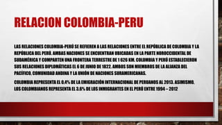 RELACION COLOMBIA-PERU
LAS RELACIONES COLOMBIA-PERÚ SE REFIEREN A LAS RELACIONES ENTRE EL REPÚBLICA DE COLOMBIA Y LA
REPÚBLICA DEL PERÚ. AMBAS NACIONES SE ENCUENTRAN UBICADAS EN LA PARTE NOROCCIDENTAL DE
SUDAMÉRICA Y COMPARTEN UNA FRONTERA TERRESTRE DE 1 626 KM. COLOMBIA Y PERÚ ESTABLECIERON
SUS RELACIONES DIPLOMÁTICAS EL 6 DE JUNIO DE 1822. AMBOS SON MIEMBROS DE LA ALIANZA DEL
PACÍFICO, COMUNIDAD ANDINA Y LA UNIÓN DE NACIONES SURAMERICANAS.
COLOMBIA REPRESENTA EL 0,4% DE LA EMIGRACIÓN INTERNACIONAL DE PERUANOS AL 2013. ASIMISMO,
LOS COLOMBIANOS REPRESENTA EL 3.6% DE LOS INMIGRANTES EN EL PERÚ ENTRE 1994 – 2012
 