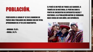 POBLACIÓN.
PERÚ OCUPA EL LUGAR Nº 42 EN EL RANKING DE
PAÍSES MAS POBLADOS DEL MUNDO CON UN TOTAL
APROXIMADO DE 31’151.643 HABITANTES.
- URBANA: 75,9%
- RURAL: 24,1%
EL PERÚ ES UN PAÍS DE TODAS LAS SANGRES. A
TRAVÉS DE SU HISTORIA, EL PERÚ HA SIDO EL
PUNTO DE ENCUENTRO DE DIFERENTES RAZAS Y
CULTURAS. A LA POBLACIÓN NATIVA SE SUMARON,
HACE CERCA DE 500 AÑOS, LOS ESPAÑOLES.
 