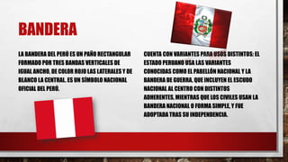 BANDERA
LA BANDERA DEL PERÚ ES UN PAÑO RECTANGULAR
FORMADO POR TRES BANDAS VERTICALES DE
IGUAL ANCHO, DE COLOR ROJO LAS LATERALES Y DE
BLANCO LA CENTRAL. ES UN SÍMBOLO NACIONAL
OFICIAL DEL PERÚ.
CUENTA CON VARIANTES PARA USOS DISTINTOS: EL
ESTADO PERUANO USA LAS VARIANTES
CONOCIDAS COMO EL PABELLÓN NACIONAL Y LA
BANDERA DE GUERRA, QUE INCLUYEN EL ESCUDO
NACIONAL AL CENTRO CON DISTINTOS
ADHERENTES, MIENTRAS QUE LOS CIVILES USAN LA
BANDERA NACIONAL O FORMA SIMPLE, Y FUE
ADOPTADA TRAS SU INDEPENDENCIA.
 