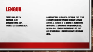 LENGUA
CASTELLANO: 80,3%
QUECHUA: 16,2%
OTROS IDIOMAS: 3,0%
IDIOMAS EXTRANJEROS: 0,2%
COMO PARTE DE SU RIQUEZA CULTURAL, EN EL PERÚ
COEXISTEN UNA MULTITUD DE LENGUAS NATIVAS.
AUNQUE EL ESPAÑOL ES EL IDIOMA DE USO COMÚN,
EL QUECHUA ES UNA IMPORTANTE HERENCIA DEL
PASADO INCA Y EN MUCHAS REGIONES DEL PAÍS
AÚN SE HABLA CON LIGERAS VARIANTES SEGÚN LA
ZONA.
 