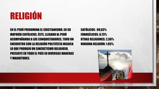 RELIGIÓN
EN EL PERÚ PREDOMINA EL CRISTIANISMO, EN SU
MAYORÍA CATÓLICOS. ÉSTE, LLEGADO AL PERÚ
ACOMPAÑANDO A LOS CONQUISTADORES, TUVO UN
ENCUENTRO CON LA RELIGIÓN POLITEÍSTA INCAICA
LO QUE PRODUJO UN SINCRETISMO RELIGIOSO,
PRESENTE EN TODO EL PAÍS EN DIVERSAS MANERAS
Y MAGNITUDES.
CATÓLICOS : 89,03%
EVANGÉLICOS: 6,73%
OTRAS RELIGIONES: 2,56%
NINGUNA RELIGIÓN: 1.65%
 