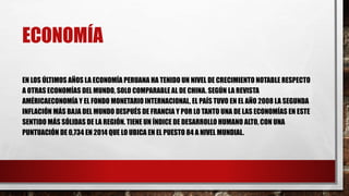 ECONOMÍA
EN LOS ÚLTIMOS AÑOS LA ECONOMÍA PERUANA HA TENIDO UN NIVEL DE CRECIMIENTO NOTABLE RESPECTO
A OTRAS ECONOMÍAS DEL MUNDO, SOLO COMPARABLE AL DE CHINA. SEGÚN LA REVISTA
AMÉRICAECONOMÍA Y EL FONDO MONETARIO INTERNACIONAL, EL PAÍS TUVO EN EL AÑO 2008 LA SEGUNDA
INFLACIÓN MÁS BAJA DEL MUNDO DESPUÉS DE FRANCIA Y POR LO TANTO UNA DE LAS ECONOMÍAS EN ESTE
SENTIDO MÁS SÓLIDAS DE LA REGIÓN. TIENE UN ÍNDICE DE DESARROLLO HUMANO ALTO, CON UNA
PUNTUACIÓN DE 0,734 EN 2014 QUE LO UBICA EN EL PUESTO 84 A NIVEL MUNDIAL.
 