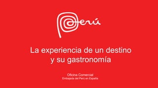La experiencia de un destino
y su gastronomía
Oficina Comercial
Embajada del Perú en España
 
