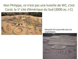 Non Philippe, ce n’est pas une lunette de WC, c’est
Caral, la 1e cité d’Amérique du Sud (3000 av. J-C)
Maquette de la pyramide avec son
amphithéâtre
 