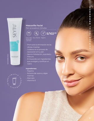 • Promueve la eliminación de las
células muertas
• Colabora en el proceso de
reparación en tu piel
• Aporta hidratación, suavidad y
frescura
• Enriquecido con ingredientes
que protegen y tonifican el
rostro
Ingredientes:
• Papaína
• Extracto de: avena y algas
marinas
• Aloe vera
• Vitamina E
Mascarilla Facial
Piel renovada en minutos
Vegano
Una o dos
veces por
semana
Día o Noche
S/102.00
NSOC69353-15CO
11
C
U
I
D
A
D
O
F
A
C
I
A
L
 