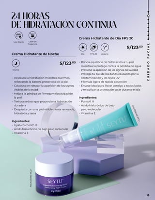 • Restaura la hidratación mientras duermes,
reforzando la barrera protectora de la piel
• Colabora en retrasar la aparición de los signos
visibles de la edad
• Mejora la pérdida de firmeza y elasticidad de
la piel
• Textura sedosa que proporciona hidratación
duradera
• Despierta con una piel visiblemente renovada,
hidratada y tersa
Ingredientes:
• Hyalurosmooth ®
• Ácido hialurónico de bajo peso molecular
• Vitamina E
• Brinda equilibrio de hidratación a tu piel
mientras la protege contra la pérdida de agua
• Previene la aparición de los signos de la edad
• Protege tu piel de los daños causados por la
contaminación y los rayos UV
• Fórmula ligera de rápida absorción
• Envase ideal para llevar contigo a todos lados
y re-aplicar la protección solar durante el día
Ingredientes:
• Purisoft ®
• Ácido hialurónico de bajo
peso molecular
• Vitamina E
Crema Hidratante de Noche
Crema Hidratante de Día FPS 20
Uso Diario
Noche
Libre de
fragancia
Día FPS 20 Vegano
24 HORAS
DE HIDRAT
ACIÓN CONTINUA
S/123.00
S/123.00
NSOC09085-21CO
N
S
O
C
0
9
0
8
6
-
2
1
C
O
15
C
U
I
D
A
D
O
F
A
C
I
A
L
 