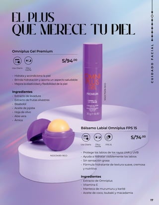 EL PLUS
QUE MERECE TU PIEL
Omniplus Gel Premium
Bálsamo Labial Omniplus FPS 15
• Hidrata y acondiciona la piel
• Brinda hidratación y aporta un aspecto saludable
• Mejora la elasticidad y flexibilidad de la piel
Ingredientes
• Extracto de levadura
• Extracto de frutas silvestres
• Bisabolol
• Aceite de jojoba
• Hoja de olivo
• Aloe vera
• Árnica
• Protege los labios de los rayos UVA y UVB
• Ayuda a hidratar visiblemente los labios
• Sin sensación grasa
• Fórmula hidratante de textura suave, cremosa
y nutritiva
Ingredientes
• Extracto de Omniplus
• Vitamina E
• Manteca de murumuru y karité
• Aceite de coco, tsubaki y macadamia
S/94.00
S/74.00
NSOC70216-16CO
NSOC94161-19CO
17
C
U
I
D
A
D
O
F
A
C
I
A
L
 