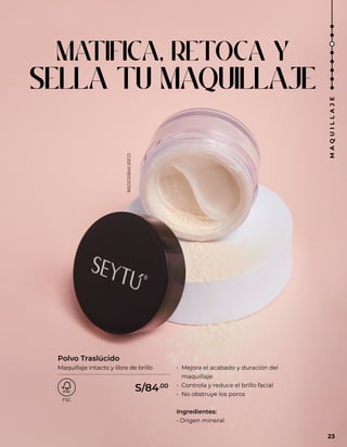 MATIFICA, RETOCA Y
SELLA TU MAQUILLAJE
• Mejora el acabado y duración del
maquillaje
• Controla y reduce el brillo facial
• No obstruye los poros
Ingredientes:
• Origen mineral
Polvo Traslúcido
Maquillaje intacto y libre de brillo
23
M
A
Q
U
I
L
L
A
J
E
S/84.00
NSOC02641-20CO
 