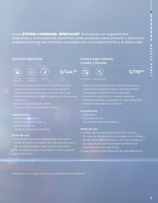 Línea SYSTEM LUMINOUS- SPECIALIST, formulada con ingredientes
aclarantes y antioxidantes científicamente probados para prevenir y disminuir
progresivamente las manchas causadas por el envejecimiento y el daño solar
• Reduce la apariencia de las manchas oscuras
producidas por daño solar y marcas de acné
• Mejora la textura y el tono uniforme en la piel
• Aporta protección contra la generación de nuevas
manchas
• Brinda una exfoliación suave
• Proporciona luminosidad en la piel
Ingredientes:
• Ácido Mandélico 7%
• Ácido Tranexámico 3%
• Niacinamida 4%
• Extracto de Raíz de Mulberry
Modo de uso:
1. Aplicar por las noches después de la limpieza
facial, directamente sobre las manchas oscuras y
dar un ligero masaje hasta su total absorción.
2.Por la mañana, lavar muy bien el rostro y aplicar
protector solar
• Minimiza la apariencia de manchas oscuras a
causa de la exposición solar y envejecimiento
• Contribuye a unificar el tono de la piel
• Previene la aparición de nuevas manchas
• Rápida absorción y suavidad en cada aplicación
• Retiene la hidratación en la piel
Ingredientes:
• DelentigoTM
• Niacinamida 4%
• Extracto de Raíz de Mulberry
Modo de uso:
1. Utilizar diariamente durante el día o noche.
En caso de utilizarse en el día reaplicar en cuello y
escote después de bañarse y en manos después
de cada lavado para mantener el efecto anti-
manchas durante todo el día.
2.Usar protector solar después de cada aplicación.
Gel Anti-Manchas Crema para Manos,
Cuello y Escote
*Mantener en un lugar fresco y seco a temperatura ambiente.
Libre de
fragancia
Noche
Libre de
alcohol
Día o Noche
Uso Diario
S/144.00
S/119.00
3
L
Í
N
E
A
S
Y
S
T
E
M
 