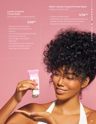 • Limpia e hidrata la piel
• Adicionado con vitaminas y antioxidantes que
brindan a la piel una apariencia renovada
• Ideal para la limpieza diaria corporal
• Suaviza y humecta la piel,
brindando una sensación de
frescura
• Con micropartículas para una piel
iluminada y radiante
• Textura ligera y de rápida
absorción
• Formulada con una mezcla de
extractos naturales, ricos en
vitaminas y antioxidantes
Jabón Líquido Corporal Frutos Rojos
Limpia y refresca tu piel
Loción Corporal
Frutos Rojos
Crema ligera con rápida absorción
55
C
O
R
P
O
R
A
L
S/6800
S/58.00
 