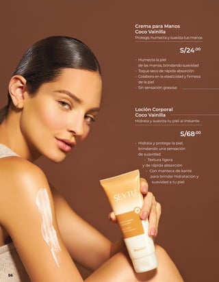 • Humecta la piel
de las manos, brindando suavidad
• Toque seco de rápida absorción
• Colabora en la elasticidad y firmeza
de la piel
• Sin sensación grasosa
Crema para Manos
Coco Vainilla
Protege, humecta y suaviza tus manos
• Hidrata y protege la piel,
brindando una sensación
de suavidad
• Textura ligera
y de rápida absorción
• Con manteca de karité
para brindar hidratación y
suavidad a tu piel
Loción Corporal
Coco Vainilla
Hidrata y suaviza tu piel al instante
56
S/24.00
S/68.00
 