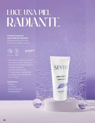 LUCE UNA PIEL
RADIANTE
• Ideal para trabajar y prevenir
las zonas con piel de naranja
• Fórmula de consistencia ligera y
de rápida absorción
• Hidrata y suaviza la piel
• Enriquecida con ingredientes
que dejan la piel homogénea,
tersa y suave
Ingredientes:
• Cafeína
• L-carnitina
• Manteca de karité
• Centella asiática
Crema Corporal
para Piel de Naranja
Mejora la textura de la piel
mientras la hidrata y suaviza
60
S/137.00
NSOC69366-15CO
 