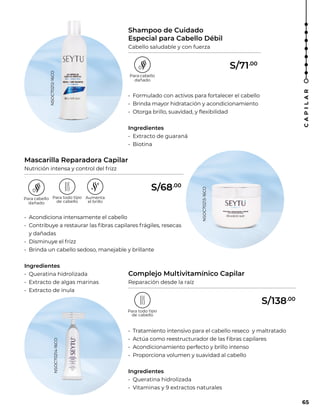 Shampoo de Cuidado
Especial para Cabello Débil
Cabello saludable y con fuerza
Mascarilla Reparadora Capilar
Nutrición intensa y control del frizz
Complejo Multivitamínico Capilar
Reparación desde la raíz
• Formulado con activos para fortalecer el cabello
• Brinda mayor hidratación y acondicionamiento
• Otorga brillo, suavidad, y flexibilidad
Ingredientes
• Extracto de guaraná
• Biotina
• Acondiciona intensamente el cabello
• Contribuye a restaurar las fibras capilares frágiles, resecas
y dañadas
• Disminuye el frizz
• Brinda un cabello sedoso, manejable y brillante
Ingredientes
• Queratina hidrolizada
• Extracto de algas marinas
• Extracto de ínula
• Tratamiento intensivo para el cabello reseco y maltratado
• Actúa como reestructurador de las fibras capilares
• Acondicionamiento perfecto y brillo intenso
• Proporciona volumen y suavidad al cabello
Ingredientes
• Queratina hidrolizada
• Vitaminas y 9 extractos naturales
NSOC70212-16CO
NSOC70213-16CO
NSOC70214-16CO
65
C
A
P
I
L
A
R
S/71.00
S/68.00
S/138.00
 
