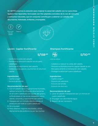 Loción Capilar Fortificante
• Controla la caída del cabello
• Fomenta la microcirculación en el cuero
cabelludo
• Estimula el crecimiento del cabello
• Colabora a recuperar y aumentar el volumen
capilar
Ingredientes:
• Capilia Longa™
• Extracto de tomillo
Recomendación de uso:
1. Con el cabello seco o ligeramente húmedo,
aplicar la loción fortificante directamente
en el cuero cabelludo con ayuda del gotero,
enfocándose en las zonas deseadas, como
sienes, coronilla y nacimiento del cabello
2. Masajea por un minuto, distribuyendo el
producto por todo el cuero cabelludo
3. No enjuagar
4. Para obtener mejores resultados, utiliza
diariamente de preferencia por las noches
Shampoo Fortificante
• Colabora a reducir la caída del cabello
• Favorece el fortalecimiento capilar desde la raíz
• Recupera el brillo e hidratación del cabello
• Protege la salud del cuero cabelludo
Ingredientes:
• Capilia Longa™
• Extracto de caléndula
• Extracto de tomillo
• Extracto de aloe vera
Recomendación de uso:
1. Lavar el cabello masajeando por un minuto el
cuero cabelludo
2. Enjuagar con abundante agua
3. Repetir de ser necesario
Libre de sulfatos
En SEYTÚ creamos la solución para mejorar la salud del cabello con la nueva línea
System Hair-Specialist, formulado con fito-péptidos extraídos de la raíz de cúrcuma
y extractos naturales, que en conjunto contribuyen a obtener un cabello más
abundante, hidratado, brillante y manejable.
Vegano
Para todo
tipo de
cabello
S/110.00
S/158.00
7
L
Í
N
E
A
S
Y
S
T
E
M
 