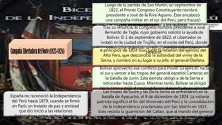 Luego de la partida de San Martín, en septiembre de
1822, el Primer Congreso Constituyente nombró
presidente a José de la Riva-Agüero. Éste encabezó
una campaña militar en el sur del Perú, pero fracasó
en su intento de vencer a los realistas
Tras su renuncia, el Congreso nombró presidente a José
Bernardo de Tagle, cuyo gobierno solicitó la ayuda de
Bolívar. El 1 de septiembre de 1823, el Libertador se
instaló en la ciudad de Trujillo, en el norte del Perú, donde
comenzó a organizar un ejército unido colombiano-
peruano.
A principios de 1824 tuvo lugar la rebelión del ejército del
Alto Perú, que desconoció la autoridad del virrey de la
Serna, y nombró en su lugar a su jefe, el general Olañeta.
Bolívar aprovechó ese conflicto para mover su ejército hacia
el sur y vencer a las tropas del general español Canterac en
la batalla de Junín. Esta derrota obligó a de la Serna a
retroceder hasta Cusco. Mientras tanto, Bolívar se dirigió
hacia Lima y dejó al mariscal Sucre al mando de su ejército.
Las tropas de Sucre y las De la Serna se enfrentaron en la
batalla de Ayacucho, el 9 de diciembre de 1824. La victoria
patriota significó el fin del Virreinato del Perú y la consolidación
de la independencia proclamada por San Martín en 1821.
Solo resistía la guarnición del Callao, que al mando del general
español Ramón Rodil se rindió a los patriotas en enero de 1826.
España no reconoció la Independencia
del Perú hasta 1879, cuando se firmó
en París un tratado de paz y amistad
que dio inició a las relaciones
diplomáticas entre ambos Estados.
 