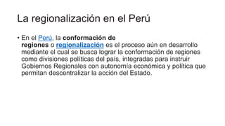 La regionalización en el Perú
• En el Perú, la conformación de
regiones o regionalización es el proceso aún en desarrollo
mediante el cual se busca lograr la conformación de regiones
como divisiones políticas del país, integradas para instruir
Gobiernos Regionales con autonomía económica y política que
permitan descentralizar la acción del Estado.
 