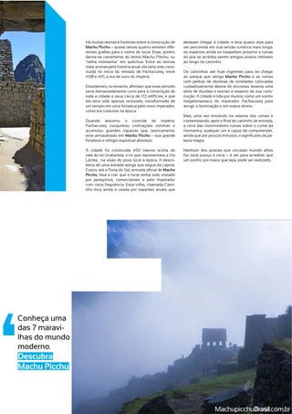 Conheça uma
das 7 maravi-
lhas do mundo
Descubra
Machu Picchu
Há muitas teorias e histórias sobre a construção de
Machu Picchu – quase tantas quanto existem dife-
deriva-se certamente do termo Machu Pikchu, ou
mais aceitas pela história atual, ela teria sido cons-
truída no início do reinado de Pachacuteq, entre
seria demasiadamente curto para a construção de
ela teria sido apenas renovada, transformada de
um templo em uma fortaleza pelo novo imperador,
Quando assumiu o controle do império,
Pachacuteq conquistou civilizações vizinhas e
acumulou grandes riquezas que, teoricamente,
teria armazenado em Machu Picchu – sua grande
vale do rio Urubamba, o rio que representava a Via
-
berta de uma estrada antiga que segue da capital,
Machu
Picchu, leva a crer que o local tenha sido visitado
por peregrinos, comerciantes e pelo Imperador
nho Inca ainda é usada por viajantes atuais que
desejam chegar à cidade, e leva quatro dias para
ser percorrida em sua versão turística mais longa:
os viajantes ainda se hospedam próximo a ruínas
do que se acredita serem antigos postos militares
ao parque que abriga Machu Picchu e as ruínas
com pedras de dezenas de toneladas colocadas
cuidadosamente àbeira de encostas levanta uma
série de dúvidas e teorias a respeito de sua cons-
megalomaníaco do imperador Pachacuteq para
Mas, uma vez entrando na reserva das ruínas e
a cena das intermináveis ruínas sobre o cume da
montanha, qualquer um é capaz de compreender,
-
Nenhum dos postais que circulam mundo afora
faz total justiça à cena – é ver para acreditar que
MachupicchuBrasil
 