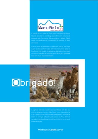 MachupicchuBrasil.com.br
A Machu Picchu Brasil foi criada pela união de dois irmãos:
Ricardo Cavalcante, com larga experiência em turismo de
aventura pelo Continente Sul-Americano; e Willian Caval-
cante, com experiências trazidas de suas viagens ao redor
do mundo.
Com a união de experiência, vivência e paixão por viajar,
surgiu a ideia de fazer algo diferente no turismo para os
brasileiros. Esta ideia é composta de alguns princípios bási-
cos, como: liberdade de escolha; personalização e qualidade
total com muita responsabilidade.
A agência oferece assistência especializada em dois es-
critórios próprios: um em São Paulo e um na cidade de
Cusco, assegurando tranquilidade, segurança e controle de
todos os serviços utilizados pelo turista no Peru, além de
consultoria personalizada por telefone, internet ou na sede
antes da viagem
Obrigado!
 