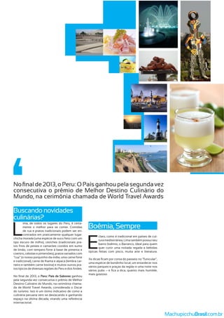 L
ima, de todos os lugares do Peru, é certa-
mente o melhor para se comer. Comidas
de rua e pratos tradicionais podem ser en-
contrados em praticamente qualquer lugar:
chicha morada (uma espécie de suco feito com um
tipo escuro de milho), ceviches (tradicionais pra-
tos frios de peixes e camarões cozidos em sumo
de limão, com tempero forte à base de pimenta e
coentro, cebolas e pimentões), pratos variados com
“cuy” (o nosso porquinho-da-índia, uma carne forte
e tradicional), carne de lhama e alpaca (lembra car-
neiro e também carne bovina) e muitos outros pra-
tos típicos de diversas regiões do Peru e dos Andes.
Peru: País de Sabores ganhou
pela segunda vez consecutiva o prêmio de Melhor
Destino Culinário do Mundo, na cerimônia chama-
da de World Travel Awards, considerada o Oscar
do turismo. Isto é um ótimo indicativo de como a
culinária peruana vem se destacando e ganhando
espaço na última década, virando uma referência
internacional.
Boêmia, Sempre
Buscando novidades
culinárias?
consecutiva o prêmio de Melhor Destino Culinário do
Mundo, na cerimônia chamada de World Travel Awards
E
claro, como é tradicional em países de cul-
turamediterrânea,Lima tambémpossuiseu
bairro boêmio, o Barranco, ideal para quem
quer curtir uma noitada regada a bebidas
típicas feitas com pisco, muita arte e literatura.
uma espécie de bondinho local, um entardecer nos
vários parques e praças da região e uma noite nos
mais gostoso.
MachupicchuBrasil.com.br
 