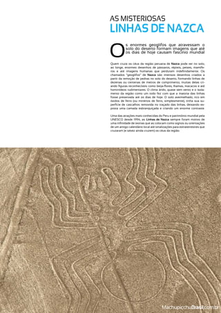 O
s enormes geoglifos que atravessam o
solo do deserto formam imagens que até
os dias de hoje causam fascínio mundial
Quem cruza os céus da região peruana de Nazca pode ver no solo,
ao longe, enormes desenhos de pássaros, répteis, peixes, mamífe-
chamados “geoglifos” de Nazca são imensos desenhos criados a
partir da remoção de pedras no solo do deserto, formando linhas de
dezenas ou centenas de metros de comprimento, muitas delas cri-
-
mento da região como um todo fez com que a maioria das linhas
óxidos de ferro (ou minérios de ferro, simplesmente), tinha sua su-
perfície de cascalhos removida no traçado das linhas, deixando ex-
Uma das atrações mais conhecidas do Peru e patrimônio mundial pela
UNESCO desde 1994, as Linhas de Nazca sempre foram motivo de
de um antigo calendário local até sinalizações para extraterrestres que
AS MISTERIOSAS
LINHAS DE NAZCA
MachupicchuBrasil
 