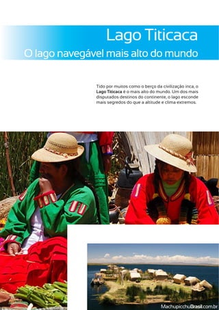 Lago Titicaca
O lago navegável mais alto do mundo
Tido por muitos como o berço da civilização inca, o
Lago Titicaca é o mais alto do mundo. Um dos mais
disputados destinos do continente, o lago esconde
mais segredos do que a altitude e clima extremos.
MachupicchuBrasil.com.br
 