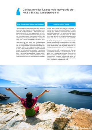 colcha de retalhos cultural do Titicaca. A ilha de
Taquile, por exemplo, conta com uma pequena
população de apenas 2 mil habitantes, mas possui
artesãos têxteis que produzem peças de beleza
única, que já foram inclusive consideradas como
obras de arte da humanidade pela UNESCO.
O “tricô” das peças locais é curiosamente tecido
apenas por homens, que aprendem o ofício des-
de cedo, começando às vezes aos oito anos de
idade. As mulheres, com seu papel dentro da ca-
Mas o estilo de vida tranquilo esconde algumas
curiosidades históricas – a ilha era parte do im-
pério inca e, durante a conquista espanhola no
colonizadores europeus. Ruínas incas ainda po-
dem, inclusive, ser encontradas nos pouco mais de
cinco quilômetros quadrados da ilha.
Conheça um dos lugares mais incríveis do pla-
neta, o Titicaca irá surpreendê-lo.
Talvez as mais incríveis das ilhas do lago sejam as
chamadas Uros. Mais de 4 mil pessoas vivem em
Descendentes de um povo que antecede até mes-
mo aos incas, os habitantes dessas ilhas possuem
até mesmo um idioma próprio, o uru (embora não
seja mais praticado entre os locais), e constroem
ilhas com a torora, uma espécie de junco local.
Seu estilo de vida único gira completamente
em torno do Titicaca -
am, os uros também constroem pequenos jun-
cos, que utilizam para a pesca e viagem de ida
botes também é parte integrante da dieta desse
povo – as raízes da planta são cozidas, preve-
nindo doenças como o bócio endêmico, e as
MachupicchuBrasil.com.br
 