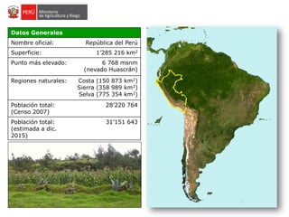Datos Generales
Nombre oficial: República del Perú
Superficie: 1’285 216 km2
Punto más elevado: 6 768 msnm
(nevado Huascrán)
Regiones naturales: Costa (150 873 km2)
Sierra (358 989 km2)
Selva (775 354 km2)
Población total:
(Censo 2007)
28’220 764
Población total:
(estimada a dic.
2015)
31’151 643
 