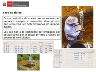 Base de datos
Existen estudios de suelos que se encuentran
impresos (mapas y memorias descriptivas)
que requieren ser sistematizados de manera
digital.
Los que han sido realizados por entidades del
Estado como por el sector privado a través de
empresas consultoras.
 