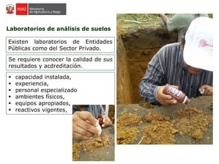 Laboratorios de análisis de suelos
Existen laboratorios de Entidades
Públicas como del Sector Privado.
Se requiere conocer la calidad de sus
resultados y acdreditación.
 capacidad instalada,
 experiencia,
 personal especializado
 ambientes físicos,
 equipos apropiados,
 reactivos vigentes,
 