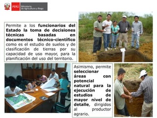 Permite a los funcionarios del
Estado la toma de decisiones
técnicas basadas en
documentos técnico-científico
como es el estudio de suelos y de
clasificación de tierras por su
capacidad de uso mayor, para la
planificación del uso del territorio.
Asimismo, permite
seleccionar
áreas con
potencial
natural para la
ejecución de
estudios de
mayor nivel de
detalle, dirigidos
al productor
agrario.
 