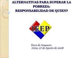 ALTERNATIVAS PARA SUPERAR LA POBREZA: RESPONSABILIDAD DE QUIEN? Dora de Ampuero Lima, 27 de Agosto de 2008 