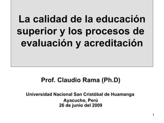 La calidad de la educación superior y los procesos de  evaluación y acreditación Prof. Claudio Rama (Ph.D) Universidad Nacional San Cristóbal de Huamanga  Ayacucho, Perú 26 de junio del 2009 
