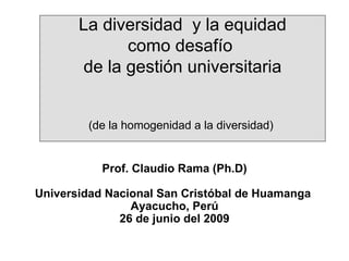 La diversidad  y la equidad como desafío  de la gestión universitaria (de la homogenidad a la diversidad)   Prof. Claudio Rama (Ph.D) Universidad Nacional San Cristóbal de Huamanga  Ayacucho, Perú 26 de junio del 2009 