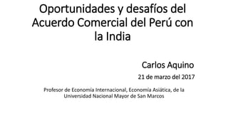 Oportunidades y desafíos del
Acuerdo Comercial del Perú con
la India
Carlos Aquino
21 de marzo del 2017
Profesor de Economía Internacional, Economía Asiática, de la
Universidad Nacional Mayor de San Marcos
 