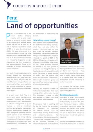 LatAm INVESTOR Q1 2017|34
Peru:
Land of opportunities
P
eru is considered one of the
world’s leading emerging
markets, with a solid recent
history of economic stability based
on an uninterrupted average annual
growth over the past 16 years of 5.1%
and an impressive cumulative growth
of 121% of its gross domestic product
(GDP). This was accompanied by a
cumulative inflation during the same
period of just 57%, the best rates of their
kind in all of Latin America. Likewise,
it is notable for its people, who are
characterised by their productivity
and entrepreneurship. These factors
make Peru an excellent destination for
foreign investment.
As a result, Peru is now a true economic
miracle. Indeed the International
Monetary Fund (IMF) views Peru as a
rising star, nearly 20 years after the
end of its history of hyperinflation and
terrorism, which have given way to the
best possible conditions of stability,
respect, and promotion of investment
in the region
It is well known that Peru is a
country with a solid macroeconomic
framework, supported by consistent
macroeconomic policy fundamentals,
an efficient management of public
finances, a diverse investment
portfolio, and a healthy management
of public debt and fiscal balance. It is
worth noting that, nowadays, Peruvian
growth is driven by five main factors:
the evolution of the mining industry,
the execution of infrastructure projects,
the growth of the middle class, solid
macroeconomic fundamentals and
the development of agribusiness and
tourism.
Why is Peru a good choice?
Peru has been given good forecasts by
the best-known risk rating agencies,
which have not only ratified the
country’s investment grade but have
also raised the Peruvian sovereign
credit rating. The factors that back this
rating are the solid economic prospects
reflected in a growth of 3.3% of the
GDP for 2015, and an estimated growth
of almost 4% for 2016 (as of December
of 2016). These economic forecasts
are backed by the rapid growth in
investment and the significant drop in
fiscal and external vulnerabilities, all
within the context of several sources
of growth, with low inflation and
strong macroeconomic fundamentals.
Obtaining the investment grade has
permitted Peru to attract a great deal
of international attention.
Recently, an increasing number of
multinational corporations have been
looking at Peru with greater interest.
The subsequent increase in jobs
and decrease in poverty will drive
improvements in social welfare.
The progress made in watching out
for the tax results, the promotion
of investment in important
job creation sources (such as
infrastructure, mining, hydrocarbons
and telecommunications), the
implementation of tenders as a specific
“countercyclical” measure in response
to the economic slowdown (i.e.
infrastructure projects of the Southern
Gas Pipeline, Line 2 of the Electric Train,
the Airport of Chincheros, the General
San Martin Port Terminal - Pisco,
among others) as well as the measures
taken to modify the tax system allow
us to observe how Peru guides its
development towards improving its
level of investment.
It is estimated that the direct foreign
investment in Peru (2015 and 2016) is
approximately $25billion.
Conditions to consider
Peru seeks to attract both domestic
and foreign investment in all sectors
of the economy. To achieve this, it has
taken the necessary steps to establish
a consistent investment policy that
eliminates any barriers that foreign
investors may face. As a result, Peru is
now one of the countries with one of
the most open investment systems in
the world.
Peru has adopted a legal framework for
investments that requires no previous
COUNTRY REPORT | PERU
Paulo Pantigoso, Managing
Partner, EY Peru
 