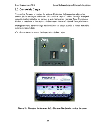 Green Empowerment-ITDG                         Manual de Capacitaciones Sistemas Fotovoltaicas


6.0 Control de Carga
El control de Carga es el cerebro del sistema. El alambre de los paneles solares, las
baterias y toda las cargas van atravez del control de carga. El control de carga maneja el
corriente de electricidad de los paneles a, y de, las baterias y cargas. Tiene 3 funciones:
-Proteja la batería de la descarga controlando cómo entrepaño de th PV carga la batería

-Protege la batería de la descarga desconectando las cargas cuando el voltaje de batería
obtiene demasiado bajo

-Da información en el estado de chage del control de carga.




    Figure 12. Ejemplos de Aeca (arriba) y Morning Star (abajo) control de carga.




                                       17
 