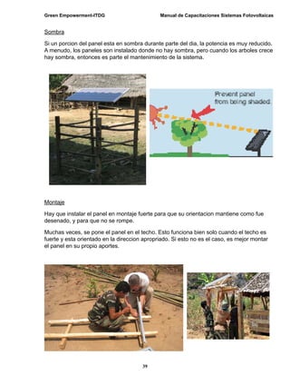 Green Empowerment-ITDG                        Manual de Capacitaciones Sistemas Fotovoltaicas


Sombra

Si un porcion del panel esta en sombra durante parte del dia, la potencia es muy reducido.
A menudo, los paneles son instalado donde no hay sombra, pero cuando los arboles crece
hay sombra, entonces es parte el mantenimiento de la sistema.




Montaje

Hay que instalar el panel en montaje fuerte para que su orientacion mantiene como fue
desenado, y para que no se rompe.

Muchas veces, se pone el panel en el techo. Esto funciona bien solo cuando el techo es
fuerte y esta orientado en la direccion apropriado. Si esto no es el caso, es mejor montar
el panel en su propio aportes.




                                       39
 
